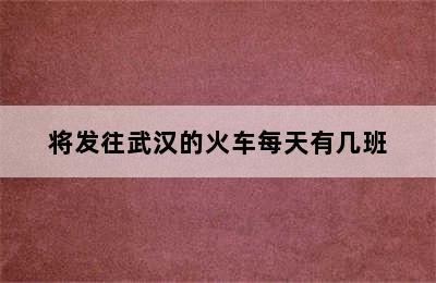 将发往武汉的火车每天有几班