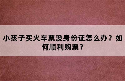 小孩子买火车票没身份证怎么办？如何顺利购票？