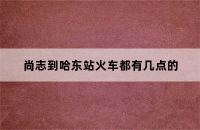 尚志到哈东站火车都有几点的