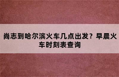 尚志到哈尔滨火车几点出发？早晨火车时刻表查询