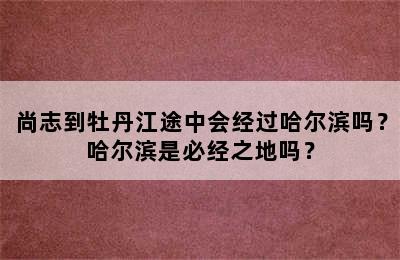 尚志到牡丹江途中会经过哈尔滨吗？哈尔滨是必经之地吗？