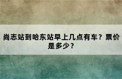 尚志站到哈东站早上几点有车？票价是多少？