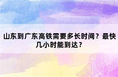 山东到广东高铁需要多长时间？最快几小时能到达？