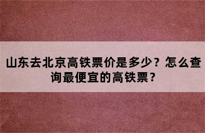山东去北京高铁票价是多少？怎么查询最便宜的高铁票？