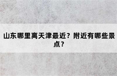 山东哪里离天津最近？附近有哪些景点？