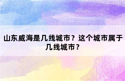 山东威海是几线城市？这个城市属于几线城市？