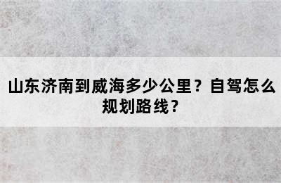 山东济南到威海多少公里？自驾怎么规划路线？