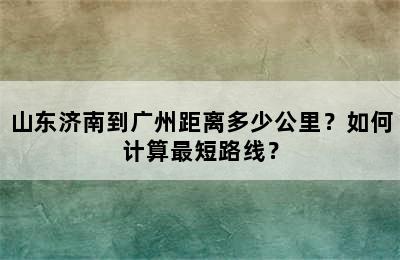 山东济南到广州距离多少公里？如何计算最短路线？