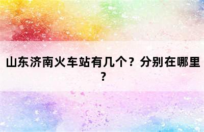 山东济南火车站有几个？分别在哪里？