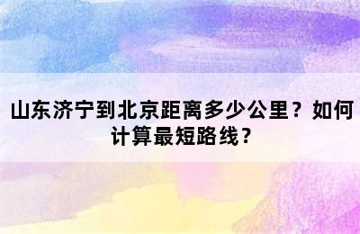 山东济宁到北京距离多少公里？如何计算最短路线？