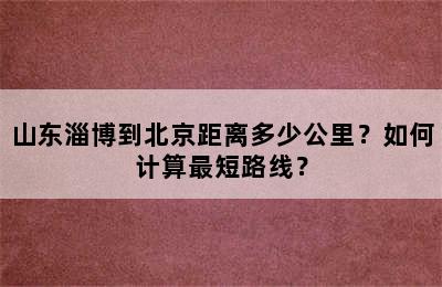 山东淄博到北京距离多少公里？如何计算最短路线？
