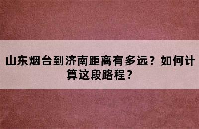 山东烟台到济南距离有多远？如何计算这段路程？