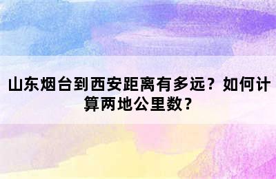 山东烟台到西安距离有多远？如何计算两地公里数？