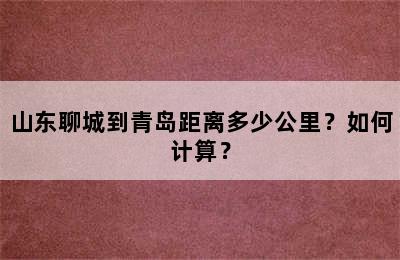 山东聊城到青岛距离多少公里？如何计算？