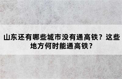 山东还有哪些城市没有通高铁？这些地方何时能通高铁？