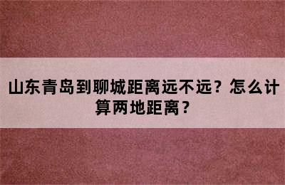 山东青岛到聊城距离远不远？怎么计算两地距离？