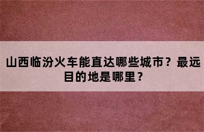 山西临汾火车能直达哪些城市？最远目的地是哪里？