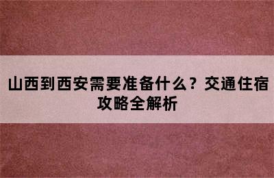 山西到西安需要准备什么？交通住宿攻略全解析