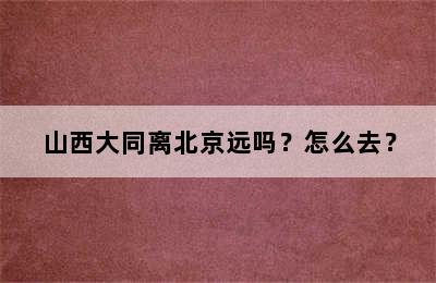 山西大同离北京远吗？怎么去？
