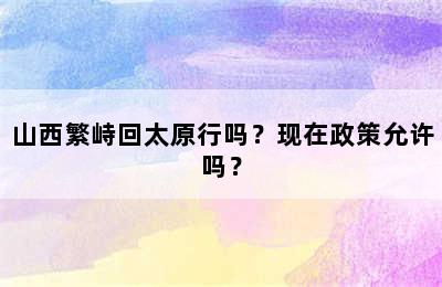 山西繁峙回太原行吗？现在政策允许吗？