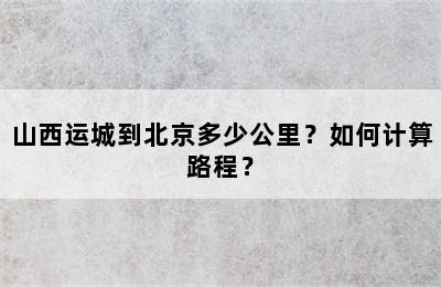 山西运城到北京多少公里？如何计算路程？