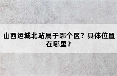 山西运城北站属于哪个区？具体位置在哪里？