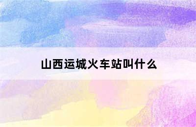 山西运城火车站叫什么