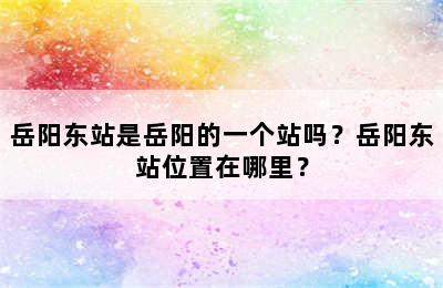 岳阳东站是岳阳的一个站吗？岳阳东站位置在哪里？