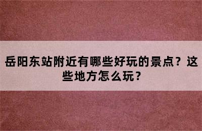 岳阳东站附近有哪些好玩的景点？这些地方怎么玩？