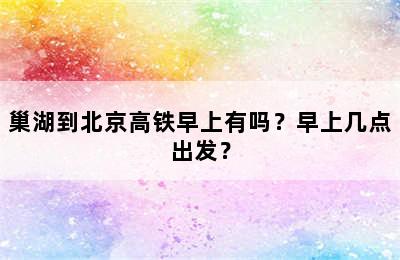 巢湖到北京高铁早上有吗？早上几点出发？