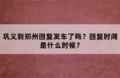 巩义到郑州回复发车了吗？回复时间是什么时候？