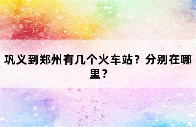 巩义到郑州有几个火车站？分别在哪里？
