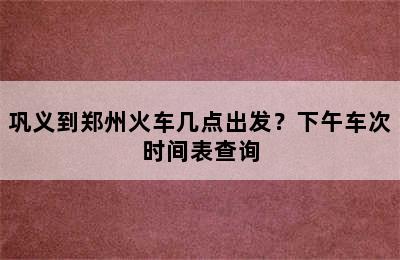 巩义到郑州火车几点出发？下午车次时间表查询