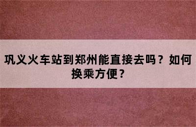 巩义火车站到郑州能直接去吗？如何换乘方便？