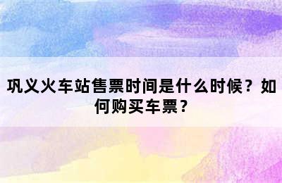 巩义火车站售票时间是什么时候？如何购买车票？