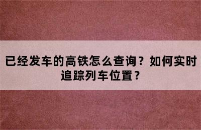 已经发车的高铁怎么查询？如何实时追踪列车位置？