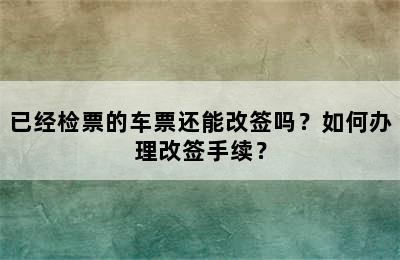 已经检票的车票还能改签吗？如何办理改签手续？