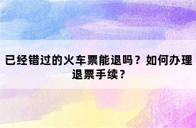 已经错过的火车票能退吗？如何办理退票手续？