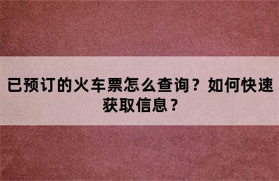 已预订的火车票怎么查询？如何快速获取信息？