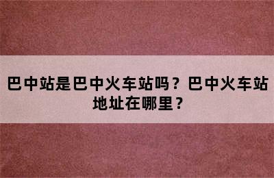 巴中站是巴中火车站吗？巴中火车站地址在哪里？
