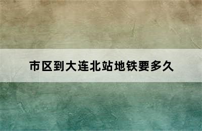 市区到大连北站地铁要多久