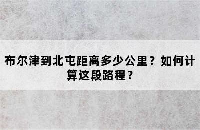 布尔津到北屯距离多少公里？如何计算这段路程？