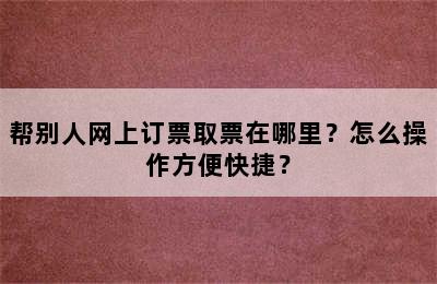 帮别人网上订票取票在哪里？怎么操作方便快捷？