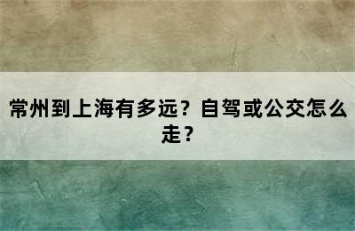 常州到上海有多远？自驾或公交怎么走？