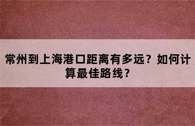 常州到上海港口距离有多远？如何计算最佳路线？