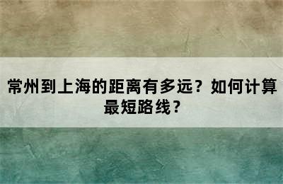 常州到上海的距离有多远？如何计算最短路线？