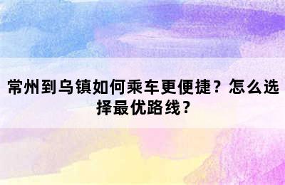 常州到乌镇如何乘车更便捷？怎么选择最优路线？