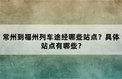 常州到福州列车途经哪些站点？具体站点有哪些？
