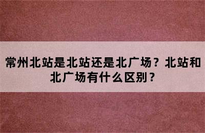 常州北站是北站还是北广场？北站和北广场有什么区别？