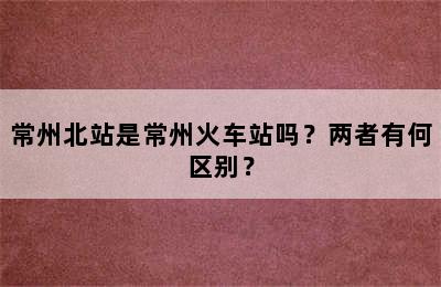 常州北站是常州火车站吗？两者有何区别？